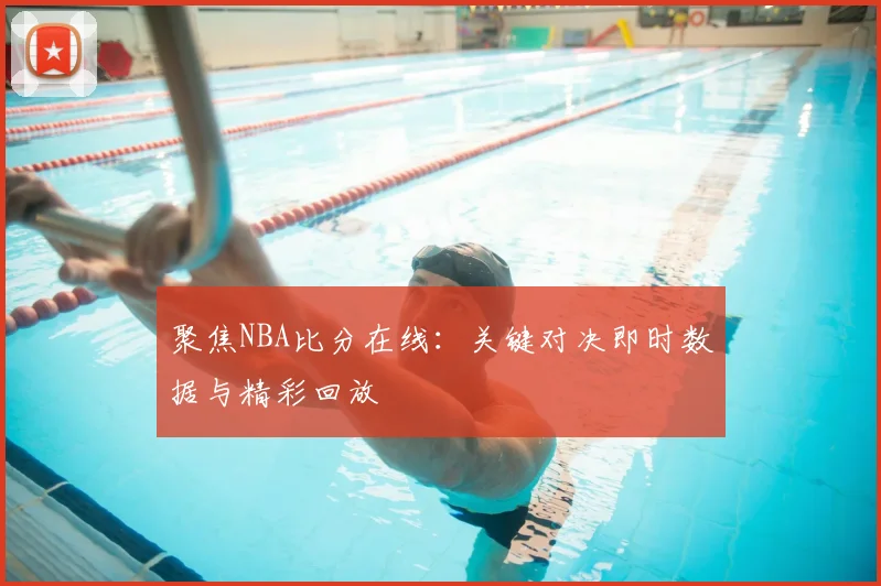 聚焦NBA比分在线：关键对决即时数据与精彩回放
