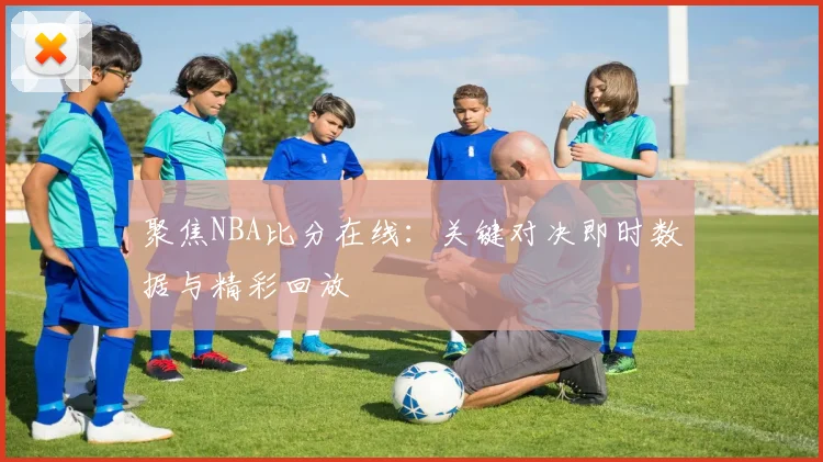 聚焦NBA比分在线:关键对决即时数据与精彩回放