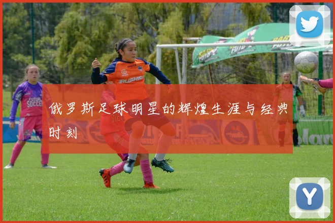 俄罗斯足球明星的辉煌生涯与经典时刻