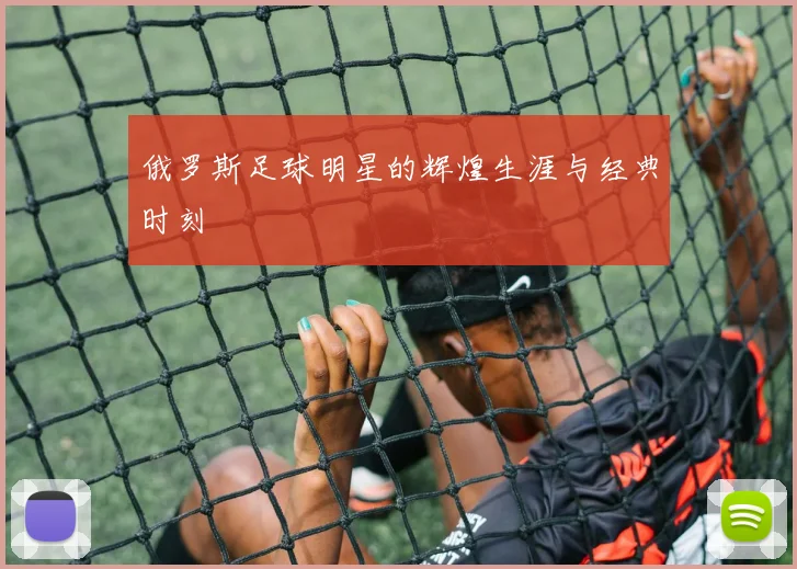 俄罗斯足球明星的辉煌生涯与经典时刻