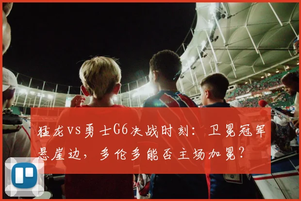 猛龙vs勇士G6决战时刻:卫冕冠军悬崖边,多伦多能否主场加冕?