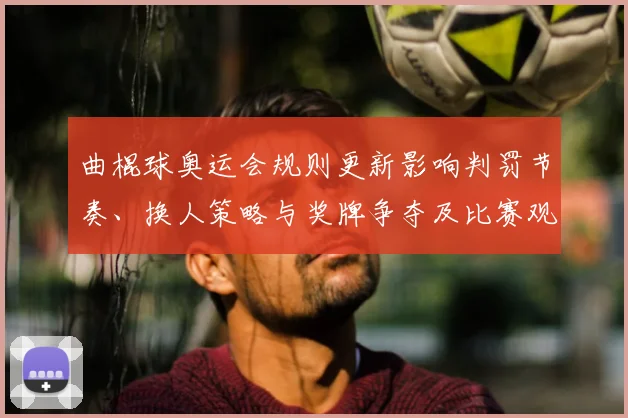 曲棍球奥运会规则更新影响判罚节奏、换人策略与奖牌争夺及比赛观赏性