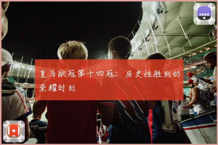 皇马欧冠第十四冠：历史性胜利的荣耀时刻