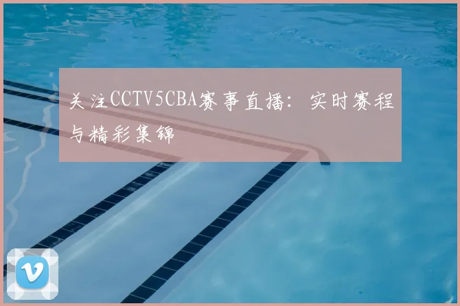 关注CCTV5CBA赛事直播：实时赛程与精彩集锦