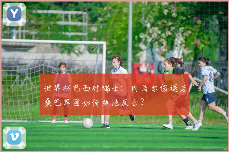世界杯巴西对瑞士：内马尔伤退后桑巴军团如何绝地反击？