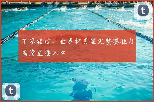 不容错过!世界杯男篮完整赛程与高清直播入口