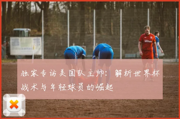 独家专访美国队主帅：解析世界杯战术与年轻球员的崛起