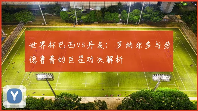 世界杯巴西vs丹麦：罗纳尔多与劳德鲁普的巨星对决解析