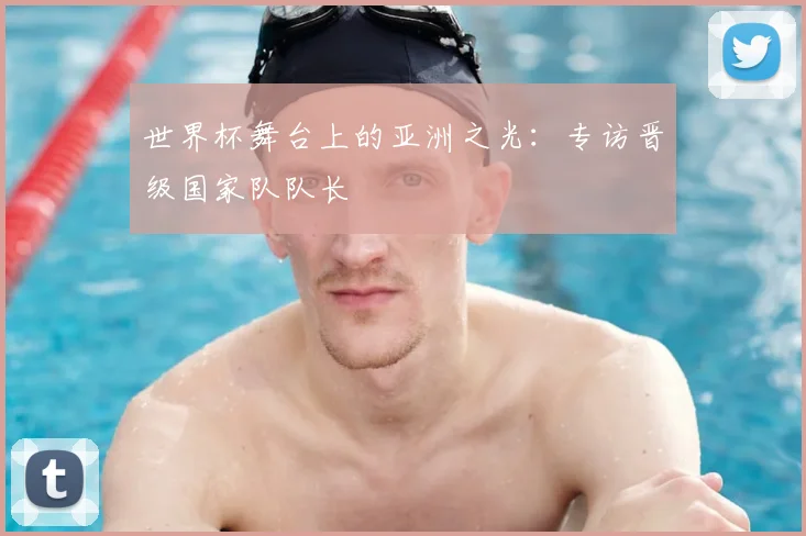 世界杯舞台上的亚洲之光:专访晋级国家队队长