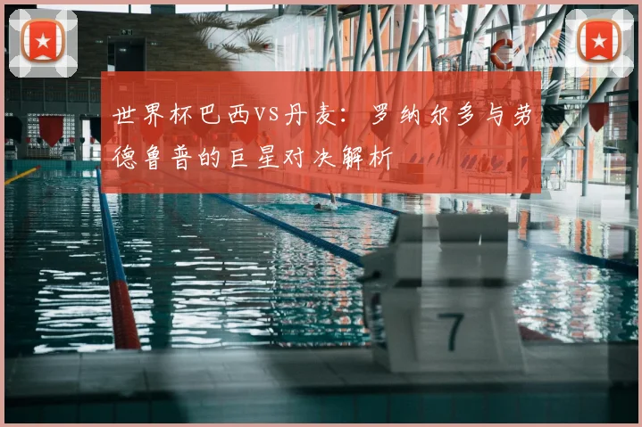 世界杯巴西vs丹麦：罗纳尔多与劳德鲁普的巨星对决解析