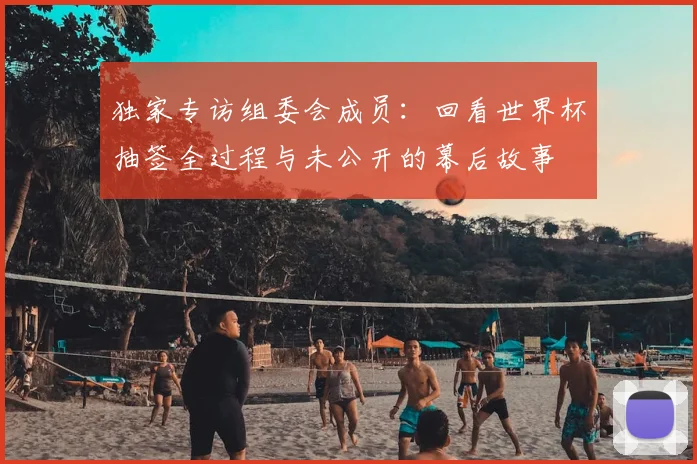 独家专访组委会成员:回看世界杯抽签全过程与未公开的幕后故事
