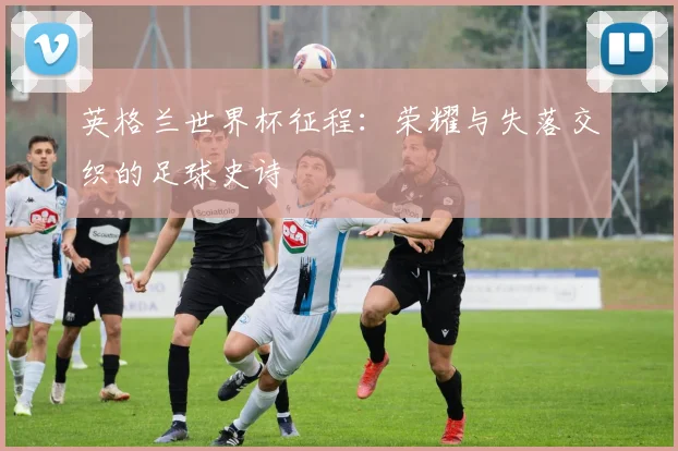英格兰世界杯征程:荣耀与失落交织的足球史诗
